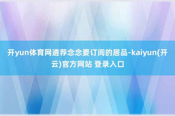 开yun体育网遴荐念念要订阅的居品-kaiyun(开云)官方网站 登录入口