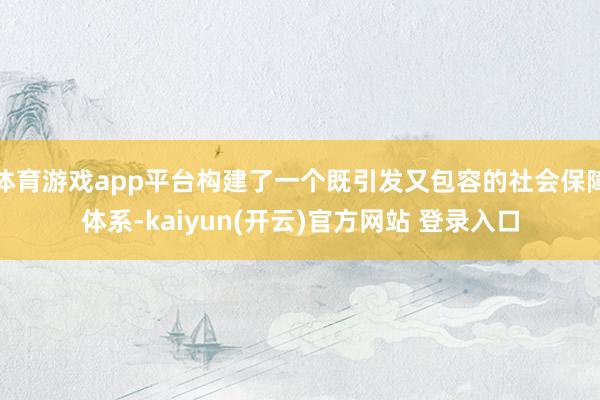 体育游戏app平台构建了一个既引发又包容的社会保障体系-kaiyun(开云)官方网站 登录入口