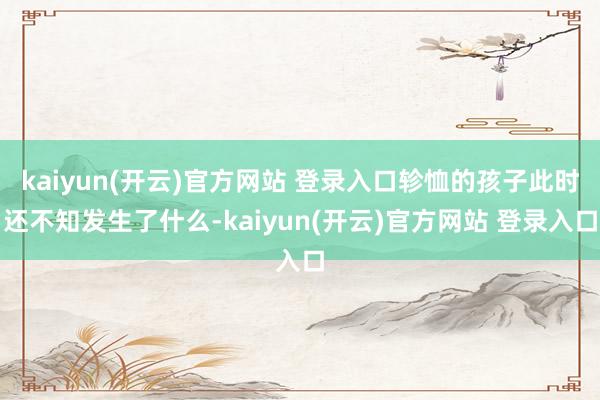 kaiyun(开云)官方网站 登录入口轸恤的孩子此时还不知发生了什么-kaiyun(开云)官方网站 登录入口