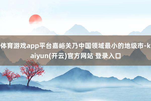 体育游戏app平台嘉峪关乃中国领域最小的地级市-kaiyun(开云)官方网站 登录入口