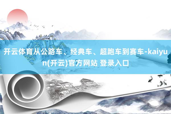 开云体育从公路车、经典车、超跑车到赛车-kaiyun(开云)官方网站 登录入口