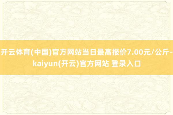 开云体育(中国)官方网站当日最高报价7.00元/公斤-kaiyun(开云)官方网站 登录入口