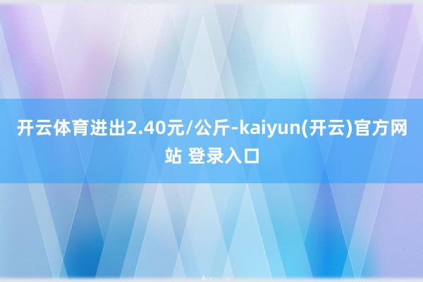 开云体育进出2.40元/公斤-kaiyun(开云)官方网站 登录入口