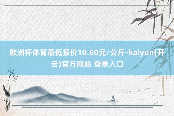 欧洲杯体育最低报价10.60元/公斤-kaiyun(开云)官方网站 登录入口