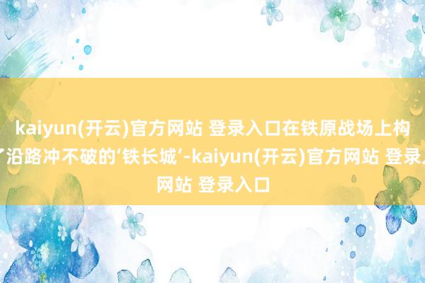 kaiyun(开云)官方网站 登录入口在铁原战场上构筑了沿路冲不破的‘铁长城’-kaiyun(开云)官方网站 登录入口