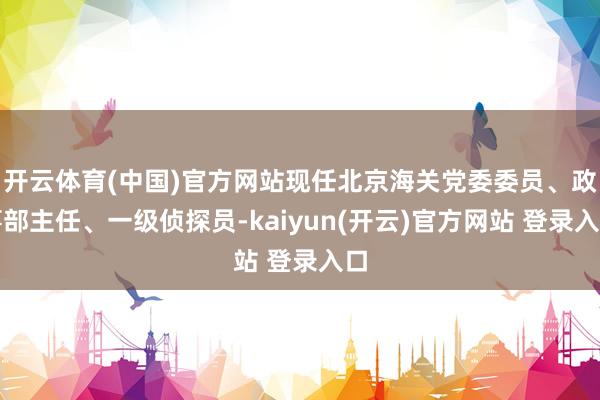 开云体育(中国)官方网站现任北京海关党委委员、政事部主任、一级侦探员-kaiyun(开云)官方网站 登录入口