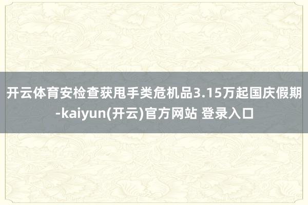 开云体育　　安检查获甩手类危机品3.15万起　　国庆假期-kaiyun(开云)官方网站 登录入口