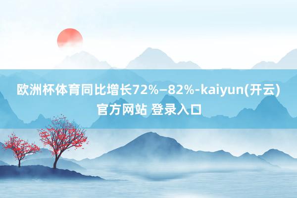 欧洲杯体育同比增长72%—82%-kaiyun(开云)官方网站 登录入口