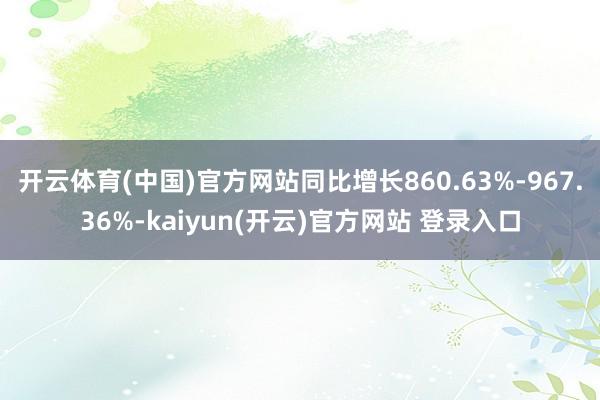 开云体育(中国)官方网站同比增长860.63%-967.36%-kaiyun(开云)官方网站 登录入口