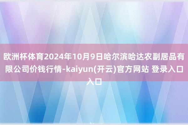 欧洲杯体育2024年10月9日哈尔滨哈达农副居品有限公司价钱行情-kaiyun(开云)官方网站 登录入口