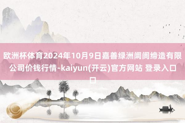 欧洲杯体育2024年10月9日嘉善绿洲阛阓缔造有限公司价钱行情-kaiyun(开云)官方网站 登录入口