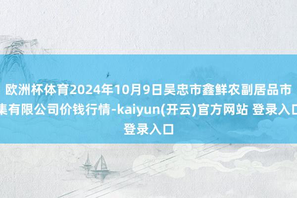 欧洲杯体育2024年10月9日吴忠市鑫鲜农副居品市集有限公司价钱行情-kaiyun(开云)官方网站 登录入口