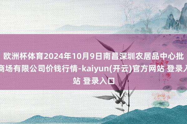 欧洲杯体育2024年10月9日南昌深圳农居品中心批发商场有限公司价钱行情-kaiyun(开云)官方网站 登录入口