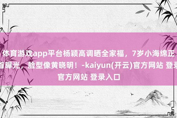 体育游戏app平台杨颖高调晒全家福，7岁小海绵正脸照首曝光，脸型像黄晓明！-kaiyun(开云)官方网站 登录入口