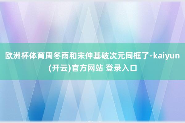 欧洲杯体育周冬雨和宋仲基破次元同框了-kaiyun(开云)官方网站 登录入口