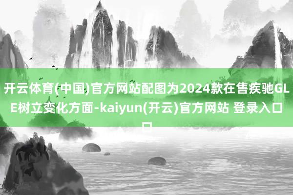 开云体育(中国)官方网站配图为2024款在售疾驰GLE树立变化方面-kaiyun(开云)官方网站 登录入口