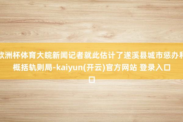 欧洲杯体育大皖新闻记者就此估计了遂溪县城市惩办和概括轨则局-kaiyun(开云)官方网站 登录入口