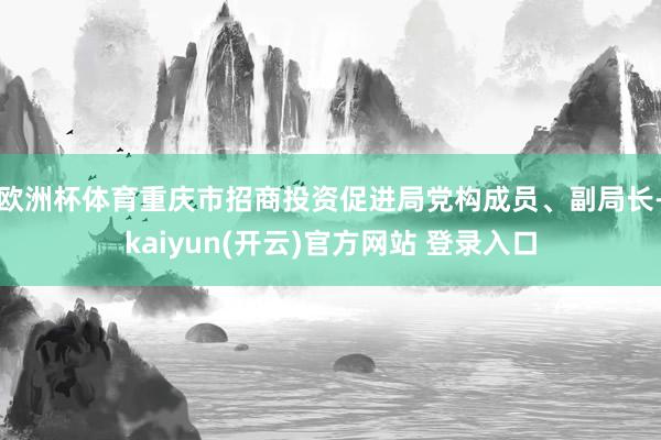 欧洲杯体育重庆市招商投资促进局党构成员、副局长-kaiyun(开云)官方网站 登录入口