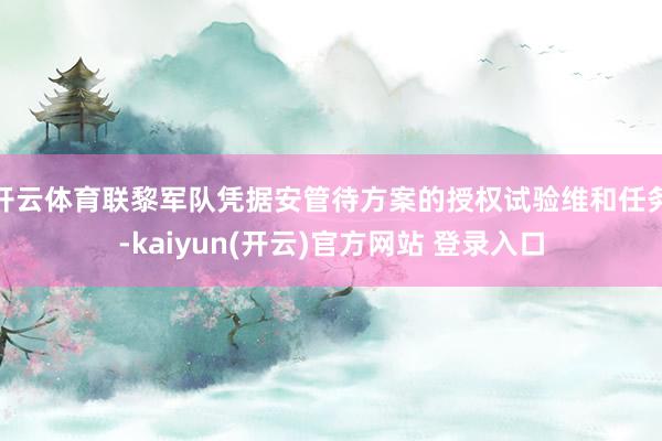 开云体育联黎军队凭据安管待方案的授权试验维和任务-kaiyun(开云)官方网站 登录入口