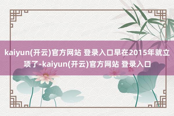 kaiyun(开云)官方网站 登录入口早在2015年就立项了-kaiyun(开云)官方网站 登录入口