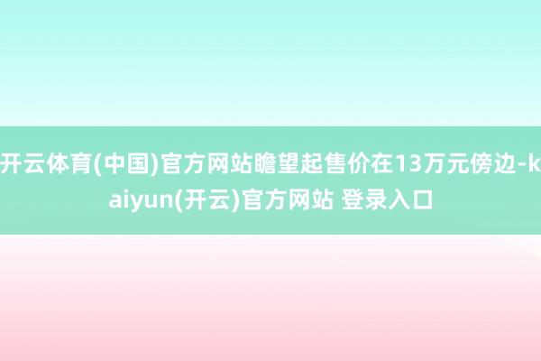 开云体育(中国)官方网站瞻望起售价在13万元傍边-kaiyun(开云)官方网站 登录入口