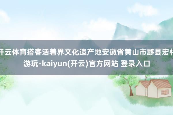 开云体育搭客活着界文化遗产地安徽省黄山市黟县宏村游玩-kaiyun(开云)官方网站 登录入口