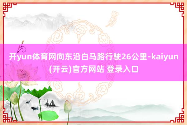 开yun体育网向东沿白马路行驶26公里-kaiyun(开云)官方网站 登录入口