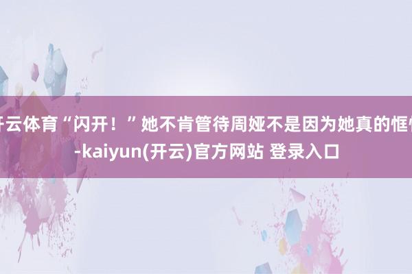 开云体育“闪开！”她不肯管待周娅不是因为她真的恇怯-kaiyun(开云)官方网站 登录入口