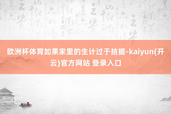 欧洲杯体育如果家里的生计过于拮据-kaiyun(开云)官方网站 登录入口