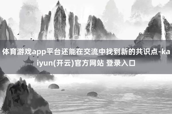 体育游戏app平台还能在交流中找到新的共识点-kaiyun(开云)官方网站 登录入口