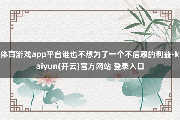 体育游戏app平台谁也不想为了一个不信赖的利益-kaiyun(开云)官方网站 登录入口