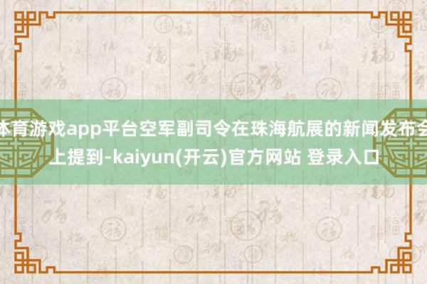 体育游戏app平台空军副司令在珠海航展的新闻发布会上提到-kaiyun(开云)官方网站 登录入口