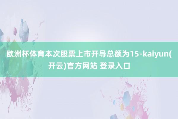 欧洲杯体育本次股票上市开导总额为15-kaiyun(开云)官方网站 登录入口