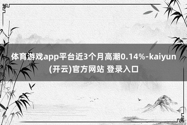 体育游戏app平台近3个月高潮0.14%-kaiyun(开云)官方网站 登录入口