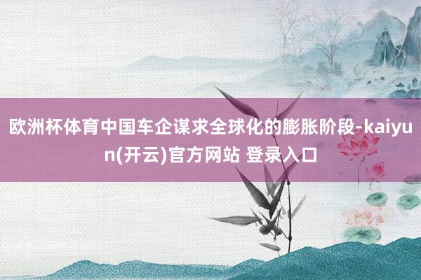 欧洲杯体育中国车企谋求全球化的膨胀阶段-kaiyun(开云)官方网站 登录入口