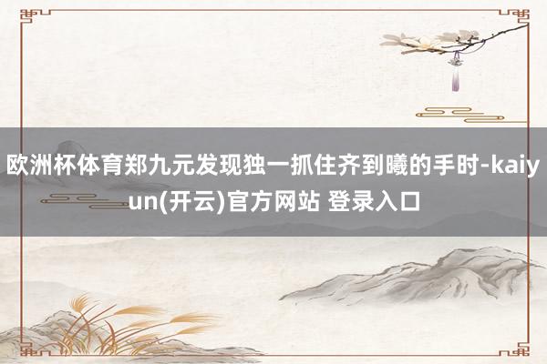 欧洲杯体育郑九元发现独一抓住齐到曦的手时-kaiyun(开云)官方网站 登录入口