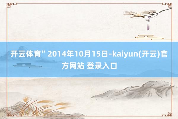 开云体育”2014年10月15日-kaiyun(开云)官方网站 登录入口