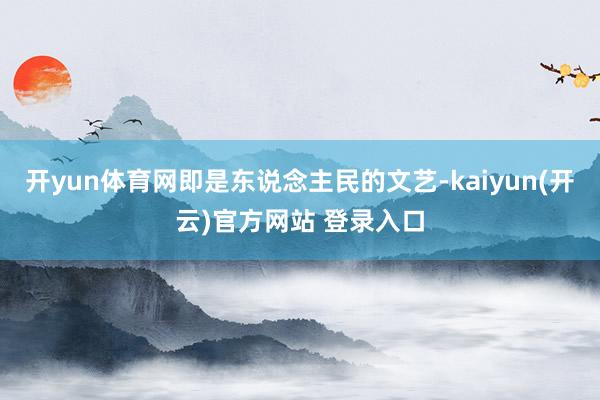 开yun体育网即是东说念主民的文艺-kaiyun(开云)官方网站 登录入口