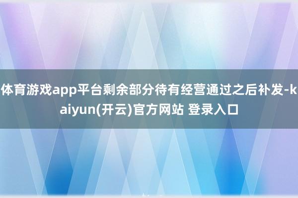 体育游戏app平台剩余部分待有经营通过之后补发-kaiyun(开云)官方网站 登录入口