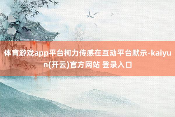 体育游戏app平台柯力传感在互动平台默示-kaiyun(开云)官方网站 登录入口