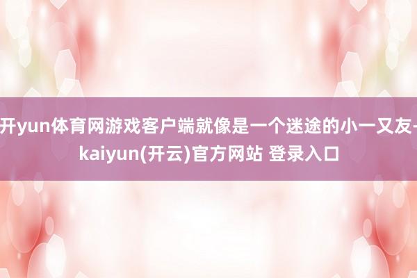 开yun体育网游戏客户端就像是一个迷途的小一又友-kaiyun(开云)官方网站 登录入口