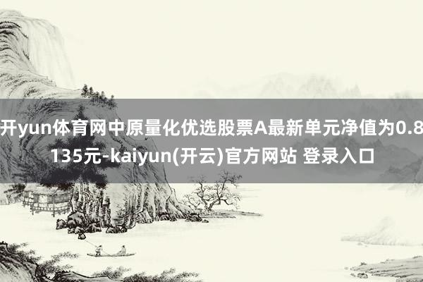 开yun体育网中原量化优选股票A最新单元净值为0.8135元-kaiyun(开云)官方网站 登录入口