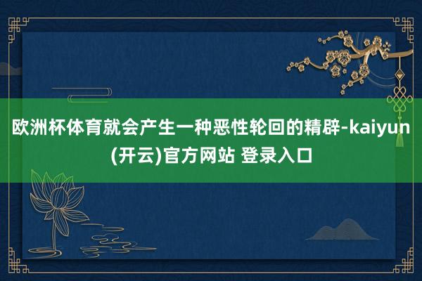 欧洲杯体育就会产生一种恶性轮回的精辟-kaiyun(开云)官方网站 登录入口