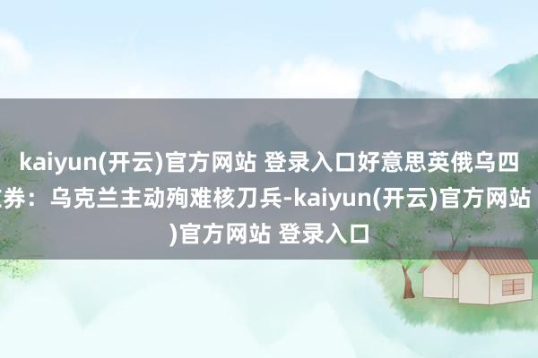 kaiyun(开云)官方网站 登录入口好意思英俄乌四国达成左券：乌克兰主动殉难核刀兵-kaiyun(开云)官方网站 登录入口