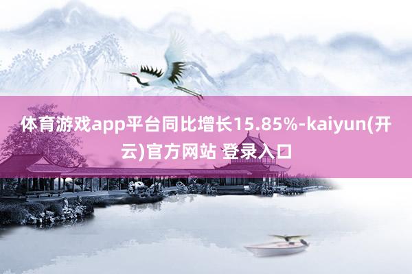 体育游戏app平台同比增长15.85%-kaiyun(开云)官方网站 登录入口