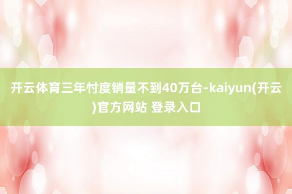 开云体育三年忖度销量不到40万台-kaiyun(开云)官方网站 登录入口