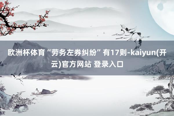 欧洲杯体育“劳务左券纠纷”有17则-kaiyun(开云)官方网站 登录入口