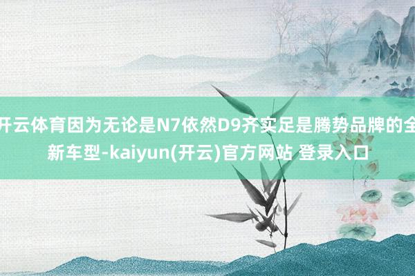 开云体育因为无论是N7依然D9齐实足是腾势品牌的全新车型-kaiyun(开云)官方网站 登录入口