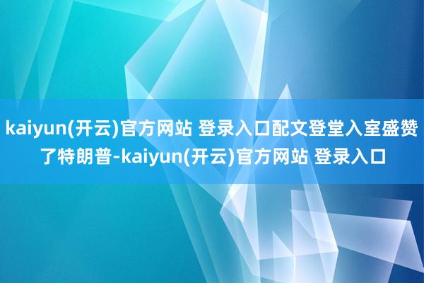 kaiyun(开云)官方网站 登录入口配文登堂入室盛赞了特朗普-kaiyun(开云)官方网站 登录入口