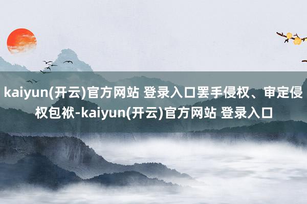 kaiyun(开云)官方网站 登录入口罢手侵权、审定侵权包袱-kaiyun(开云)官方网站 登录入口